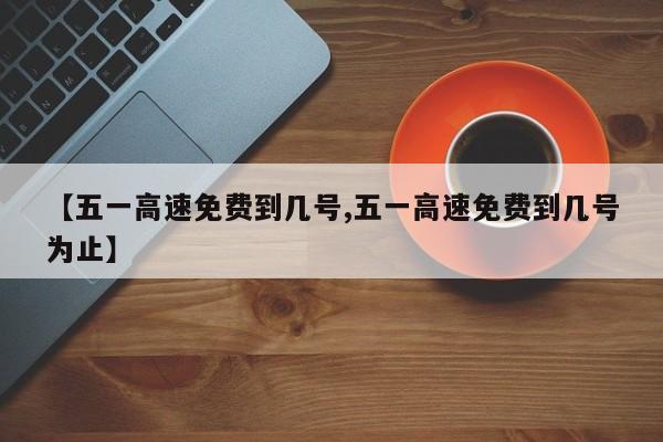 【五一高速免费到几号,五一高速免费到几号为止】