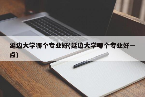 延边大学哪个专业好(延边大学哪个专业好一点)