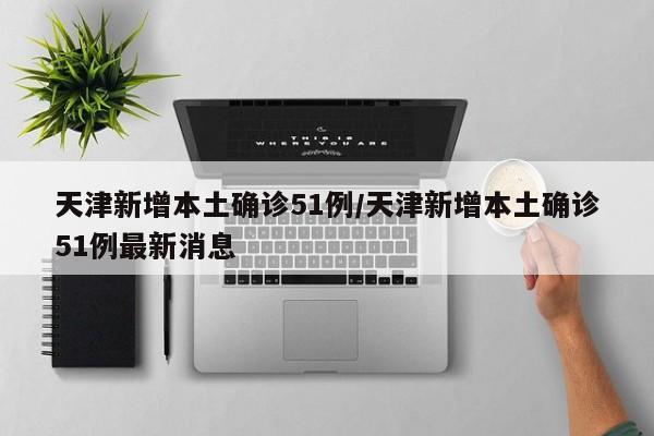 天津新增本土确诊51例/天津新增本土确诊51例最新消息