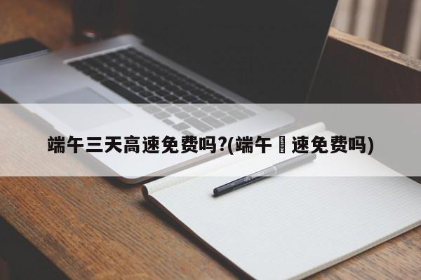 端午三天高速免费吗?(端午髙速免费吗)
