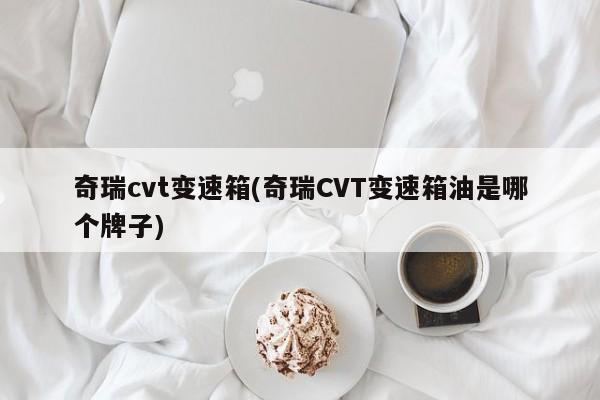 奇瑞cvt变速箱(奇瑞CVT变速箱油是哪个牌子)
