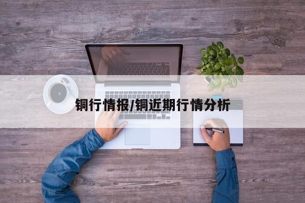 铜行情报/铜近期行情分析