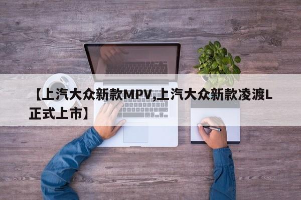【上汽大众新款MPV,上汽大众新款凌渡L正式上市】