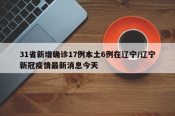 31省新增确诊17例本土6例在辽宁/辽宁新冠疫情最新消息今天