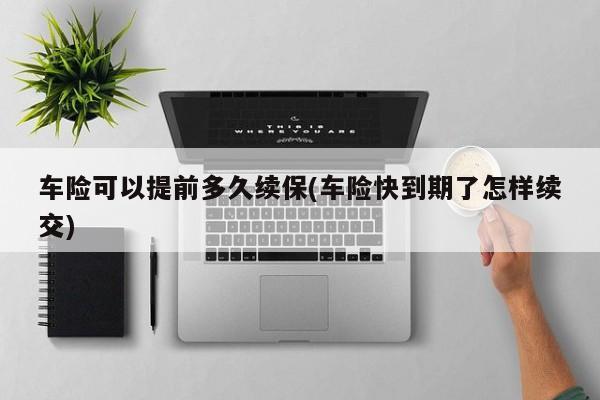 车险可以提前多久续保(车险快到期了怎样续交)