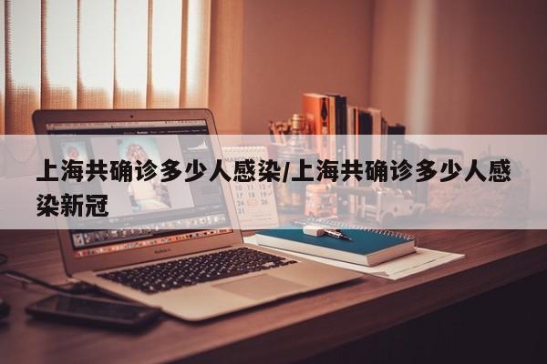 上海共确诊多少人感染/上海共确诊多少人感染新冠