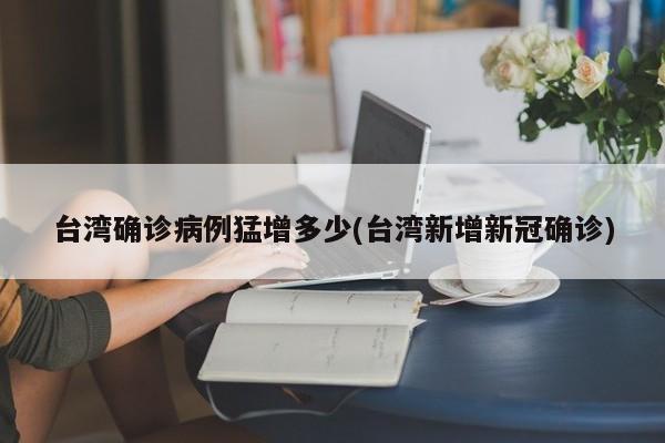 台湾确诊病例猛增多少(台湾新增新冠确诊)