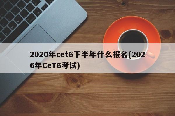 2020年cet6下半年什么报名(2026年CeT6考试)