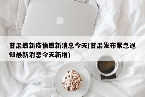 甘肃最新疫情最新消息今天(甘肃发布紧急通知最新消息今天新增)