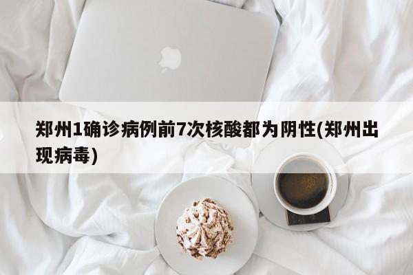 郑州1确诊病例前7次核酸都为阴性(郑州出现病毒)