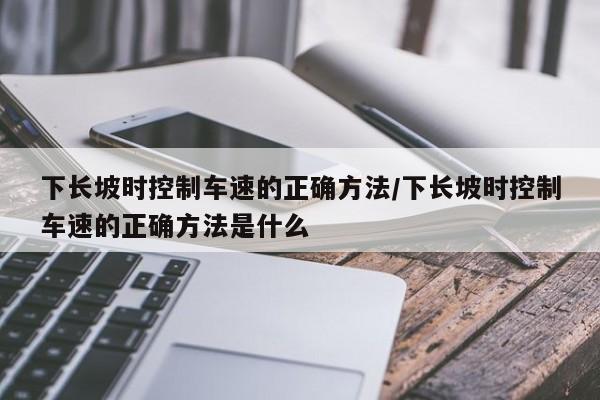 下长坡时控制车速的正确方法/下长坡时控制车速的正确方法是什么