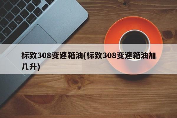 标致308变速箱油(标致308变速箱油加几升)