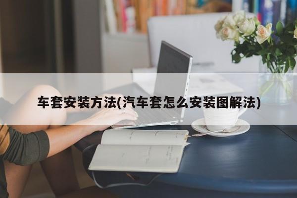 车套安装方法(汽车套怎么安装图解法)
