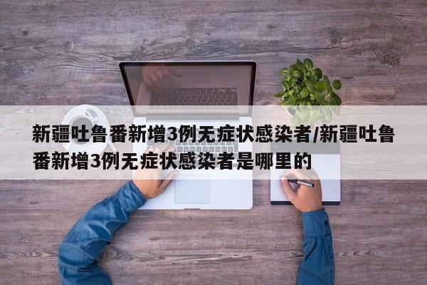 新疆吐鲁番新增3例无症状感染者/新疆吐鲁番新增3例无症状感染者是哪里的