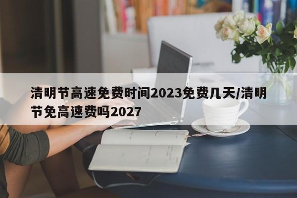 清明节高速免费时间2023免费几天/清明节免高速费吗2027