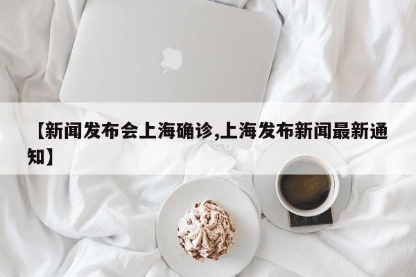 【新闻发布会上海确诊,上海发布新闻最新通知】