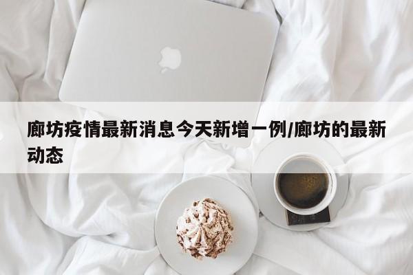 廊坊疫情最新消息今天新增一例/廊坊的最新动态