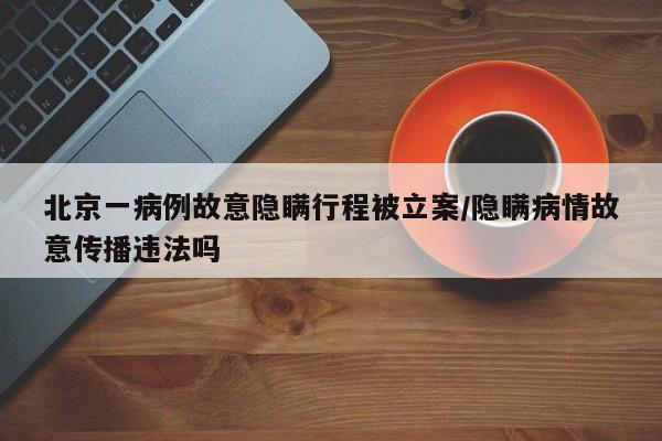 北京一病例故意隐瞒行程被立案/隐瞒病情故意传播违法吗