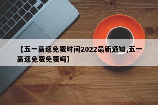【五一高速免费时间2022最新通知,五一高速免费免费吗】