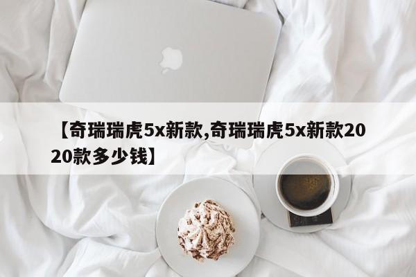 【奇瑞瑞虎5x新款,奇瑞瑞虎5x新款2020款多少钱】