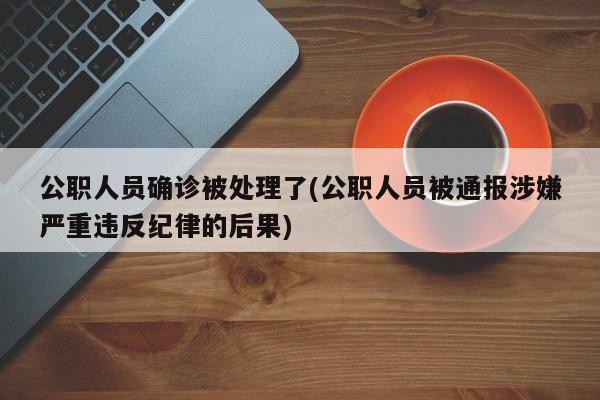 公职人员确诊被处理了(公职人员被通报涉嫌严重违反纪律的后果)