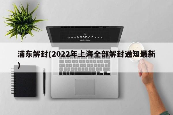浦东解封(2022年上海全部解封通知最新)