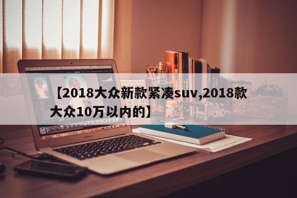 【2018大众新款紧凑suv,2018款大众10万以内的】