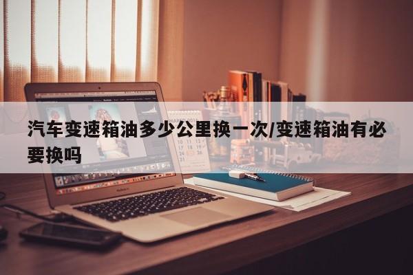 汽车变速箱油多少公里换一次/变速箱油有必要换吗