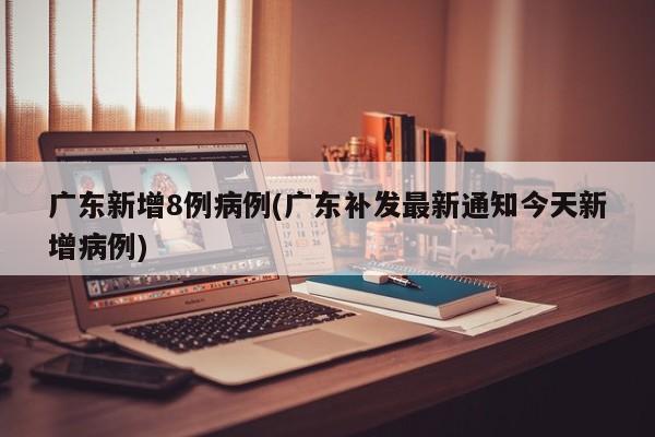 广东新增8例病例(广东补发最新通知今天新增病例)