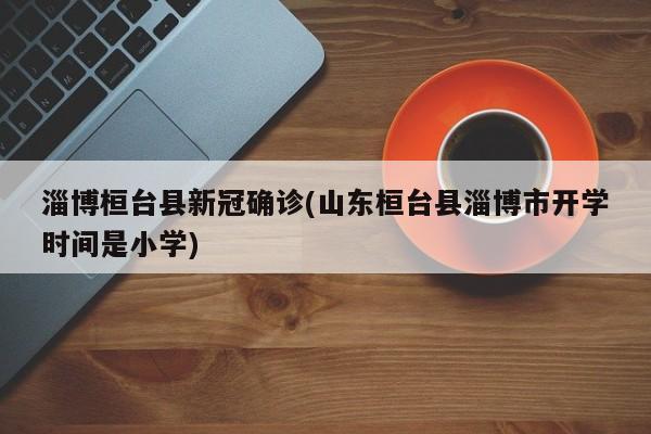 淄博桓台县新冠确诊(山东桓台县淄博市开学时间是小学)