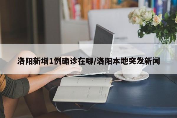 洛阳新增1例确诊在哪/洛阳本地突发新闻