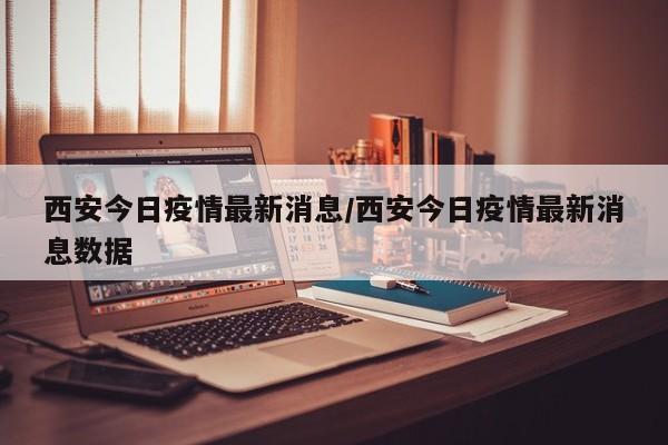 西安今日疫情最新消息/西安今日疫情最新消息数据