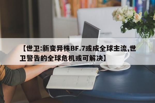 【世卫:新变异株BF.7或成全球主流,世卫警告的全球危机或可解决】