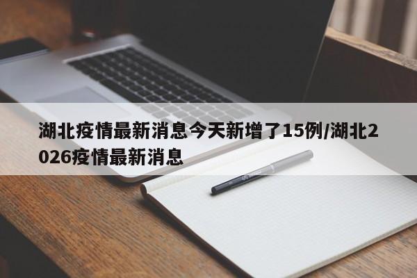 湖北疫情最新消息今天新增了15例/湖北2026疫情最新消息
