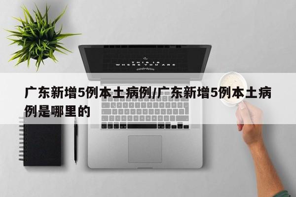 广东新增5例本土病例/广东新增5例本土病例是哪里的