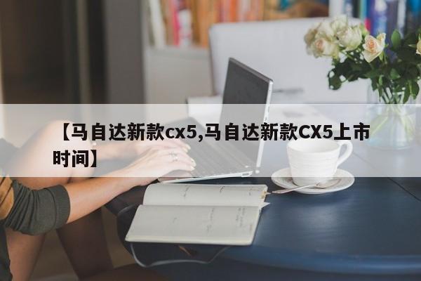 【马自达新款cx5,马自达新款CX5上市时间】