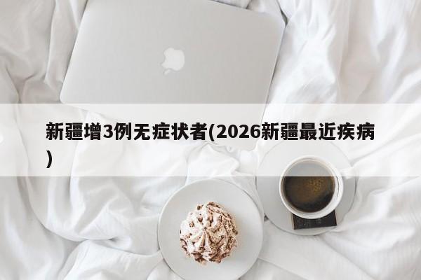 新疆增3例无症状者(2026新疆最近疾病)