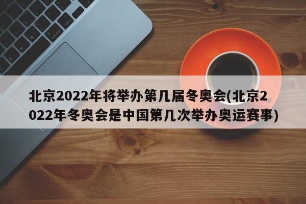 北京2022年将举办第几届冬奥会(北京2022年冬奥会是中国第几次举办奥运赛事)