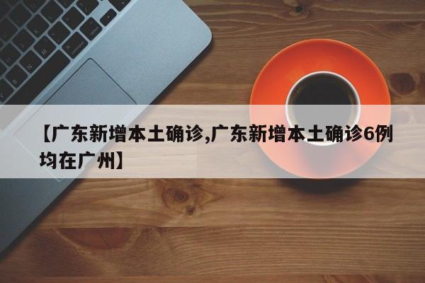 【广东新增本土确诊,广东新增本土确诊6例 均在广州】