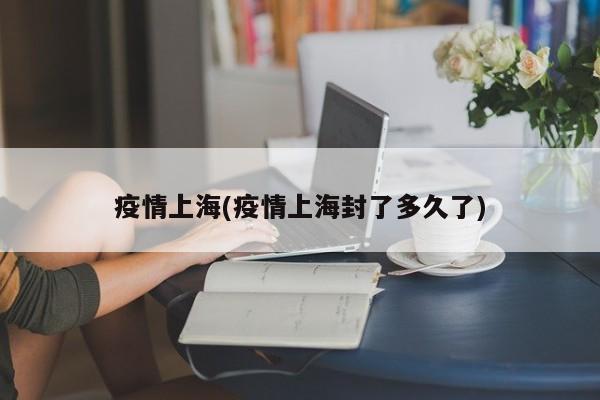 疫情上海(疫情上海封了多久了)
