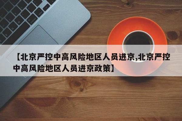 【北京严控中高风险地区人员进京,北京严控中高风险地区人员进京政策】