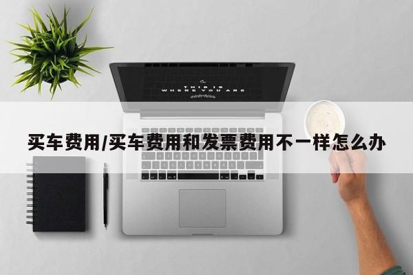 买车费用/买车费用和发票费用不一样怎么办