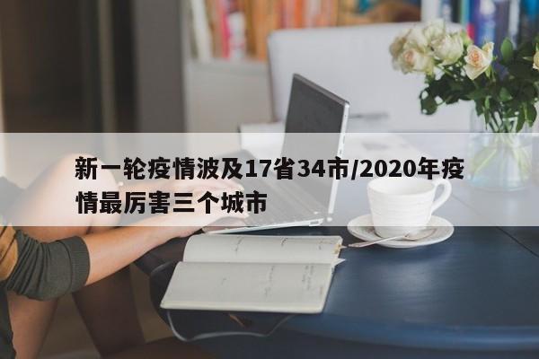 新一轮疫情波及17省34市/2020年疫情最厉害三个城市