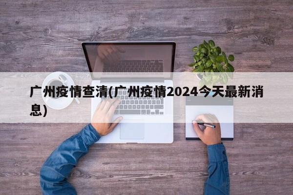 广州疫情查清(广州疫情2024今天最新消息)
