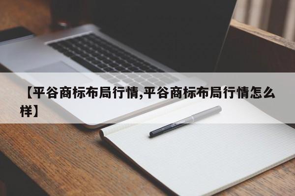 【平谷商标布局行情,平谷商标布局行情怎么样】