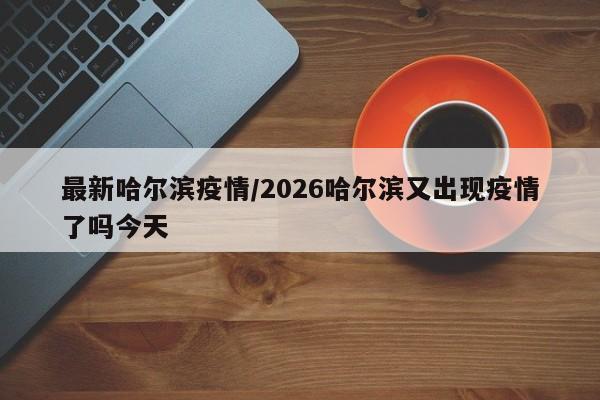 最新哈尔滨疫情/2026哈尔滨又出现疫情了吗今天