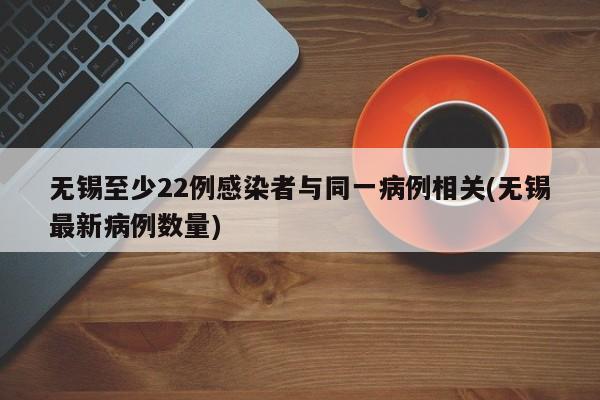 无锡至少22例感染者与同一病例相关(无锡最新病例数量)