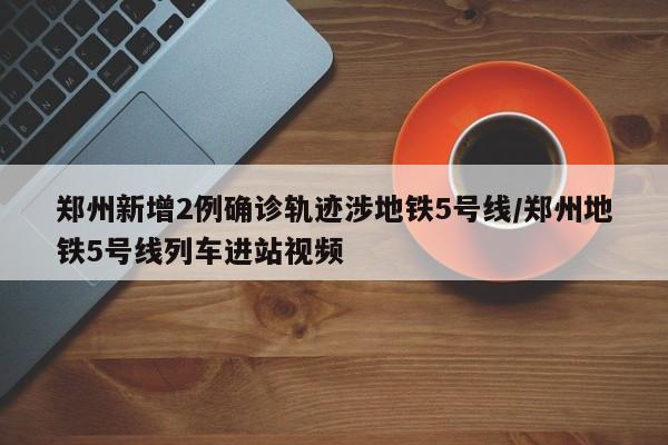 郑州新增2例确诊轨迹涉地铁5号线/郑州地铁5号线列车进站视频