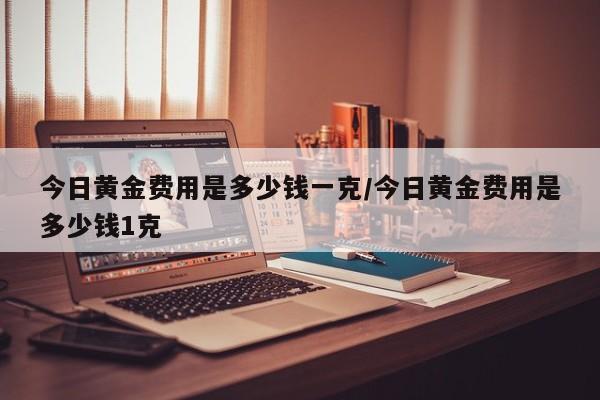 今日黄金费用是多少钱一克/今日黄金费用是多少钱1克