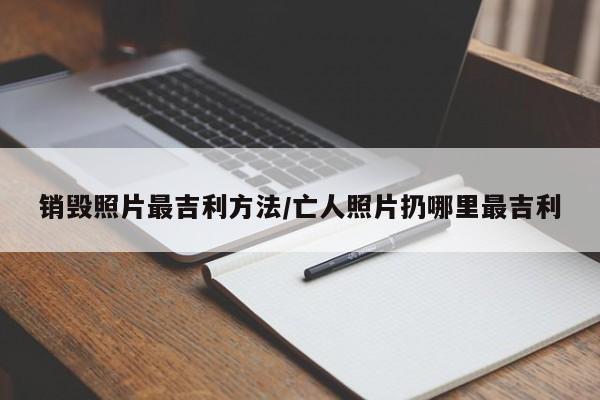 销毁照片最吉利方法/亡人照片扔哪里最吉利